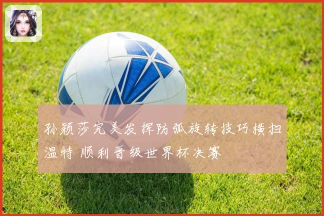 孙颖莎完美发挥防弧旋转技巧横扫温特 顺利晋级世界杯决赛