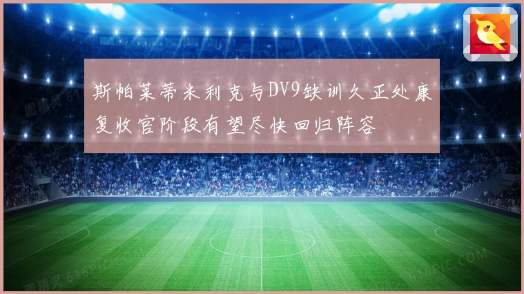 斯帕莱蒂米利克与DV9缺训久正处康复收官阶段有望尽快回归阵容
