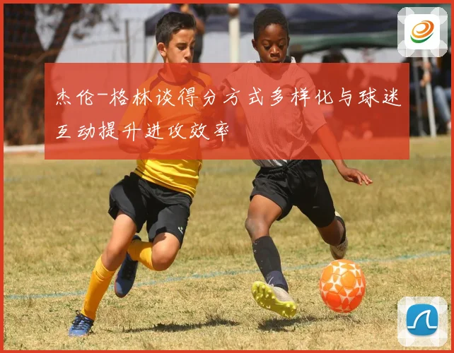 杰伦-格林谈得分方式多样化与球迷互动提升进攻效率