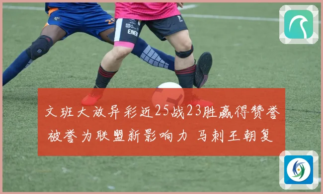 文班大放异彩近25战23胜赢得赞誉 被誉为联盟新影响力 马刺王朝复兴可期