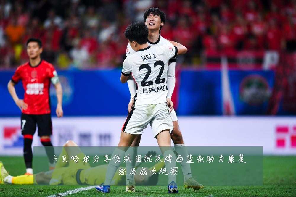 卡瓦哈尔分享伤病困扰及烤西蓝花助力康复经历成长观察