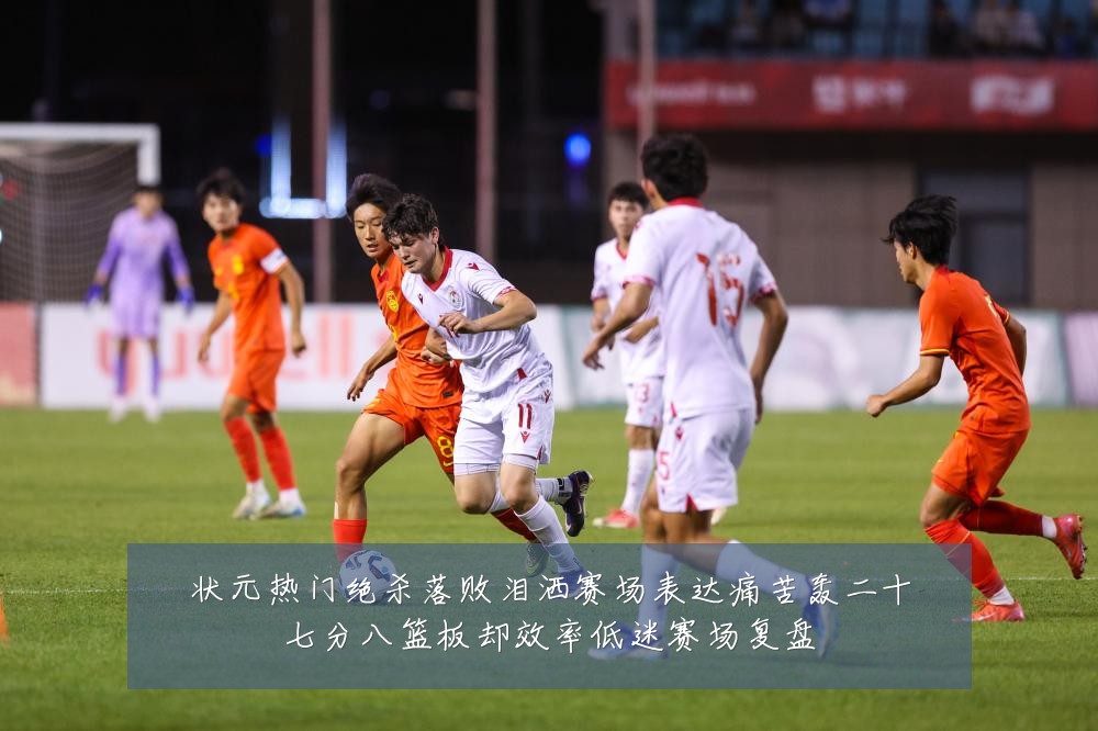 状元热门绝杀落败泪洒赛场表达痛苦轰二十七分八篮板却效率低迷赛场复盘